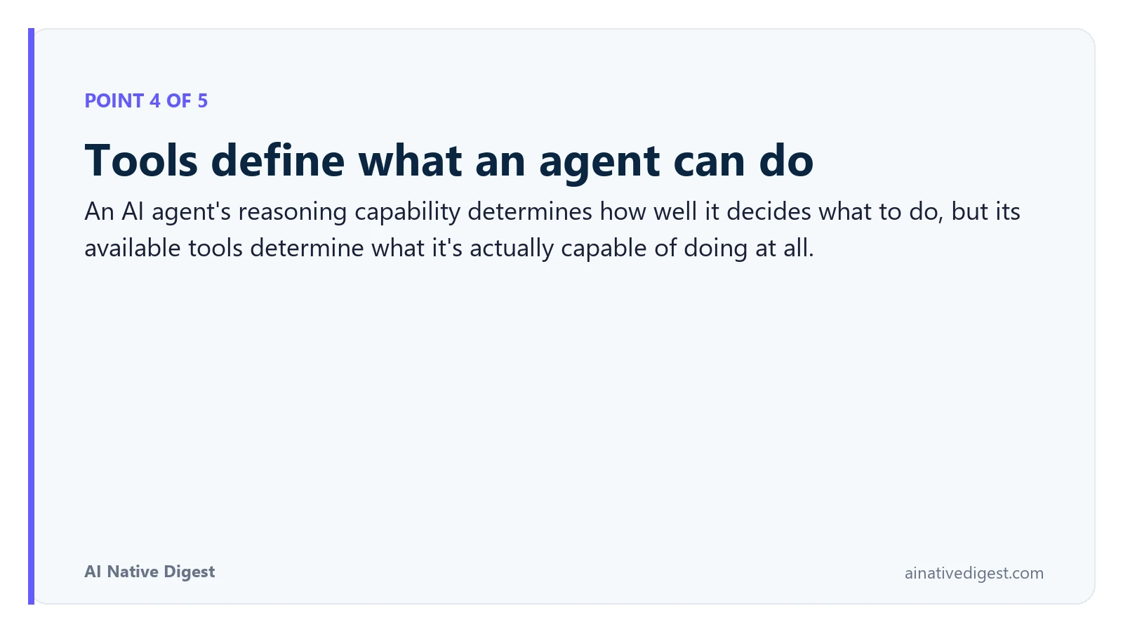 Point 4 of 5: Tools define what an agent can do. An AI agent's reasoning capability determines how well it decides what to do, but its available tools determine what it's actually capable of doing at all. ainativedigest.com