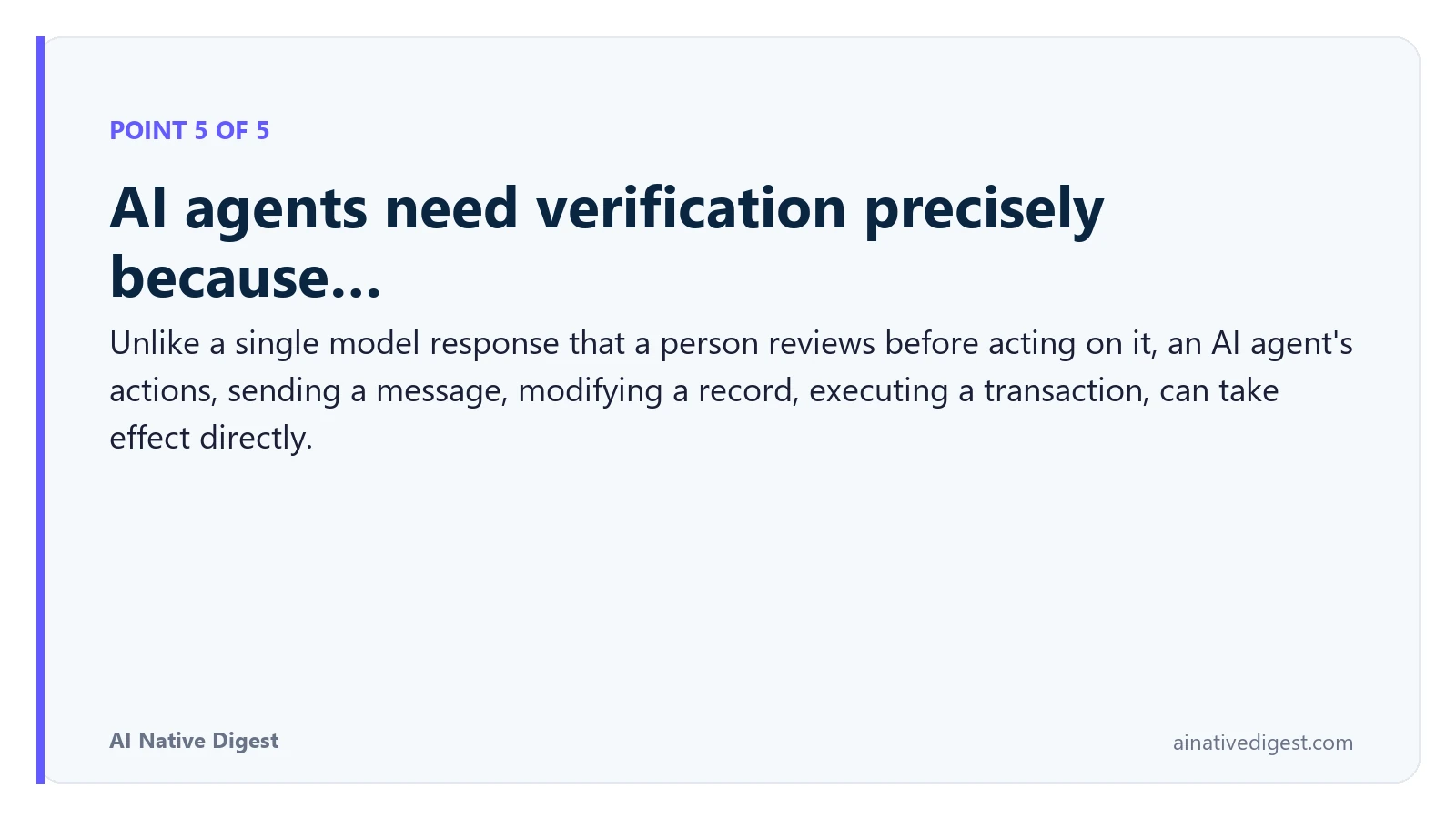 Point 5 of 5: AI agents need verification precisely because…. Unlike a single model response that a person reviews before acting on it, an AI agent's actions, sending a message, modifying a record, executing a transaction, can take effect directly. ainativedigest.com