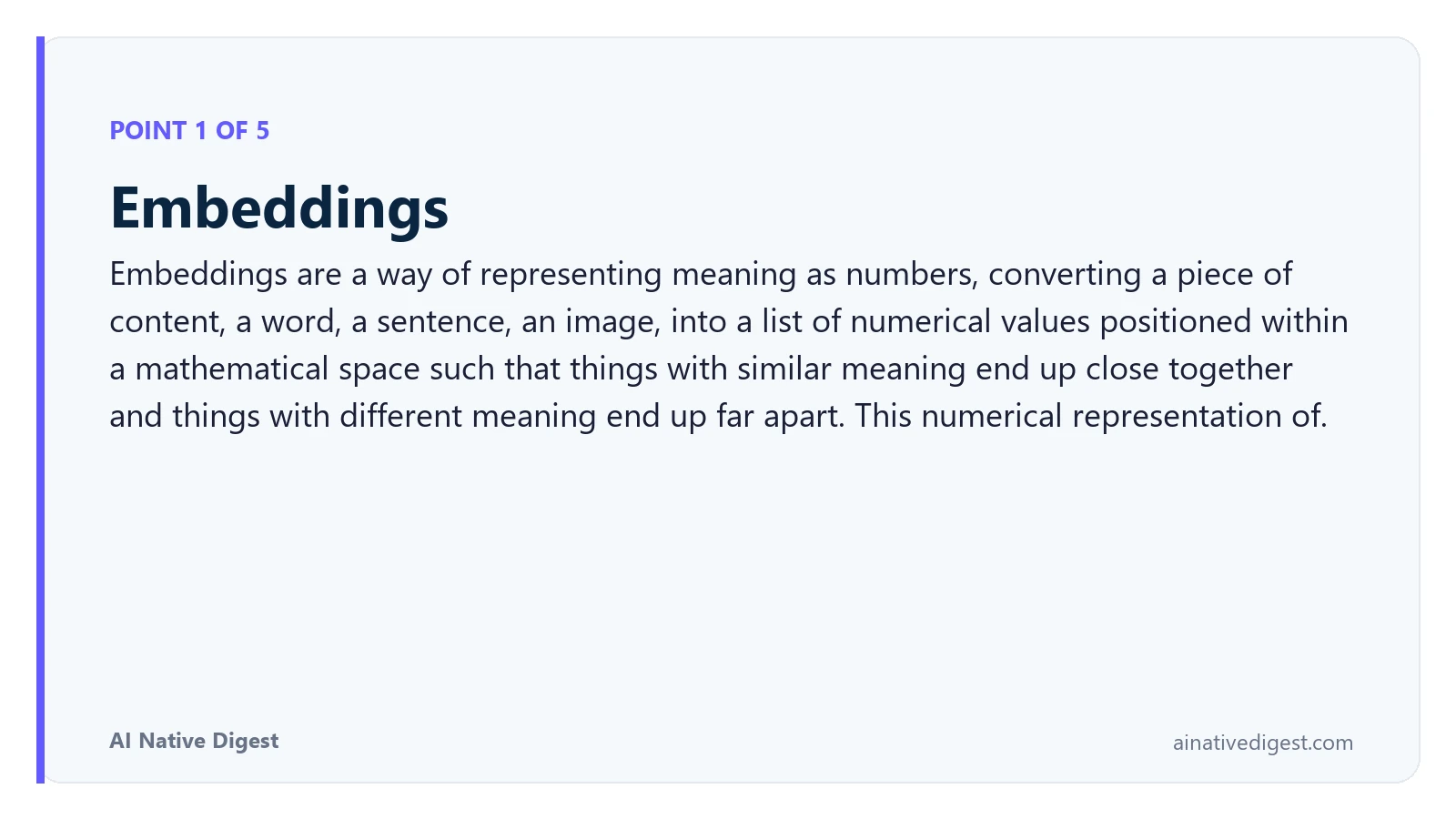 Point 1 of 5: Embeddings. Embeddings are a way of representing meaning as numbers, converting a piece of content, a word, a sentence, an image, into a list of numerical values positioned within a mathematical space such that things with similar meaning end up close together and things with different meaning end up far apart. This numerical representation of. ainativedigest.com
