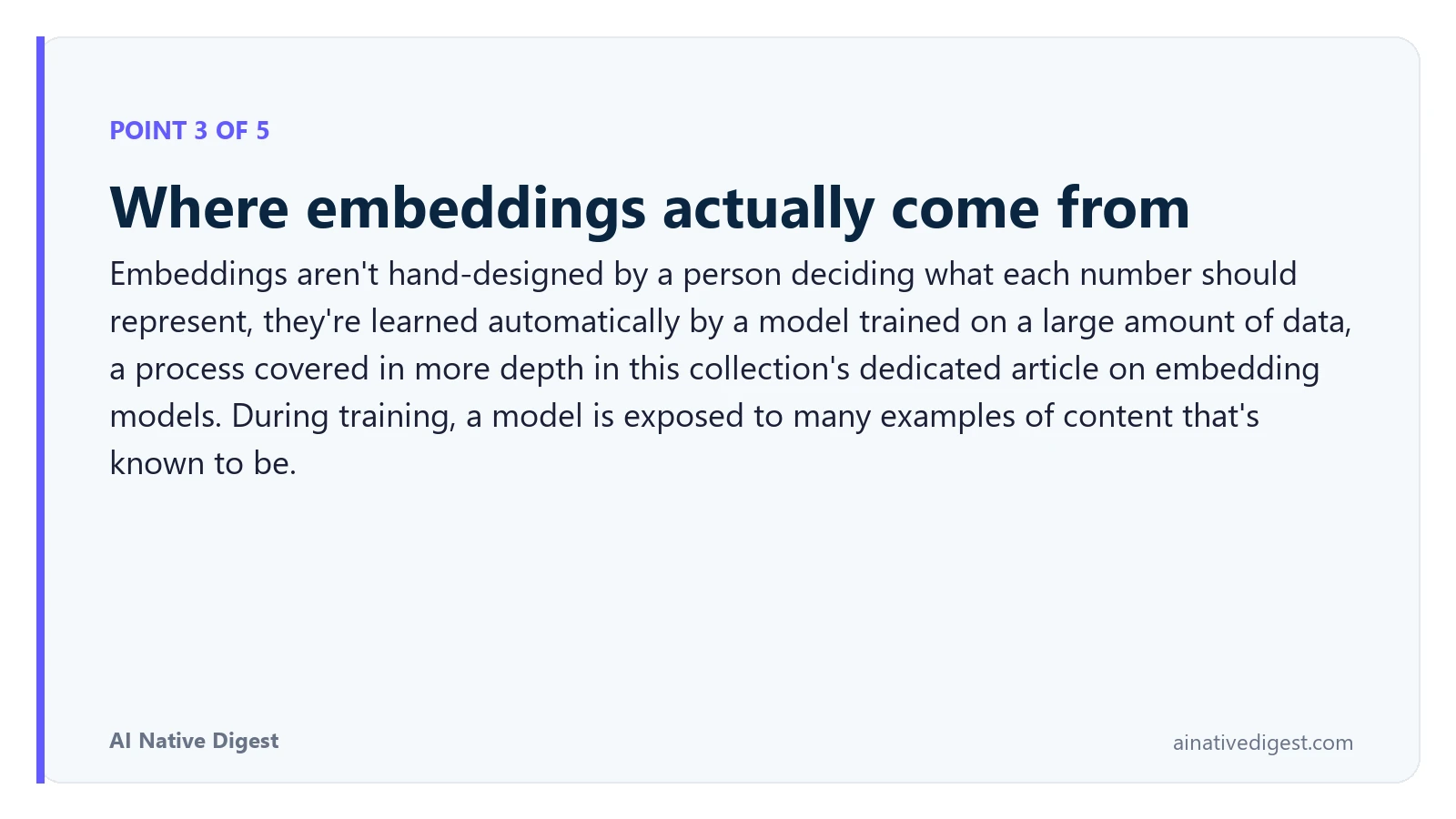 Point 3 of 5: Where embeddings actually come from. Embeddings aren't hand-designed by a person deciding what each number should represent, they're learned automatically by a model trained on a large amount of data, a process covered in more depth in this collection's dedicated article on embedding models. During training, a model is exposed to many examples of content that's known to be. ainativedigest.com