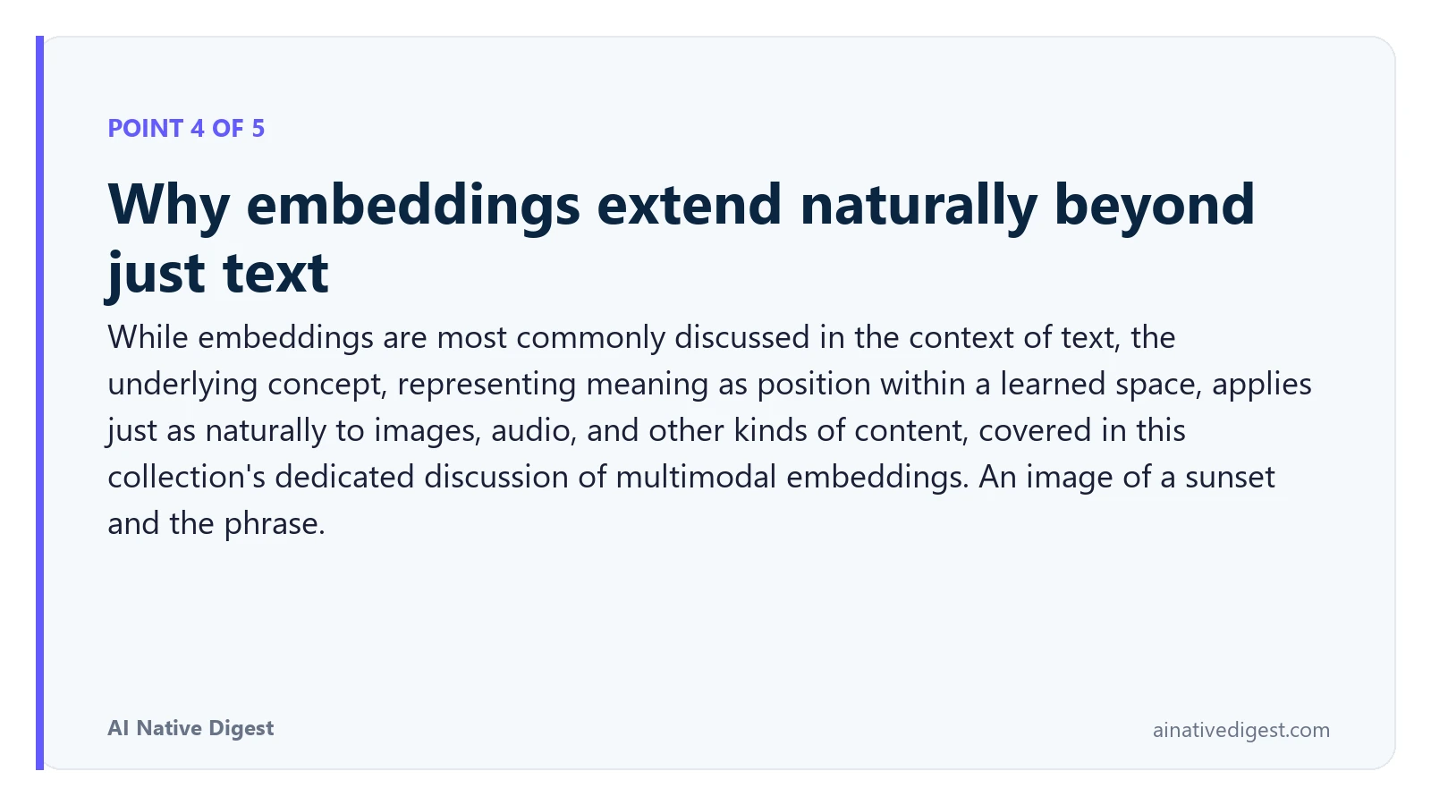 Point 4 of 5: Why embeddings extend naturally beyond just text. While embeddings are most commonly discussed in the context of text, the underlying concept, representing meaning as position within a learned space, applies just as naturally to images, audio, and other kinds of content, covered in this collection's dedicated discussion of multimodal embeddings. An image of a sunset and the phrase. ainativedigest.com