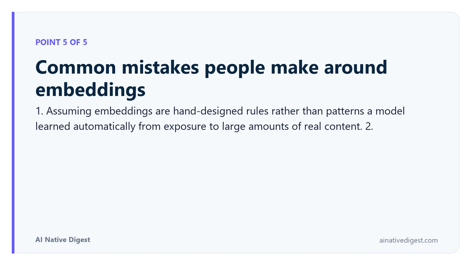 Point 5 of 5: Common mistakes people make around embeddings. 1. Assuming embeddings are hand-designed rules rather than patterns a model learned automatically from exposure to large amounts of real content. 2. ainativedigest.com