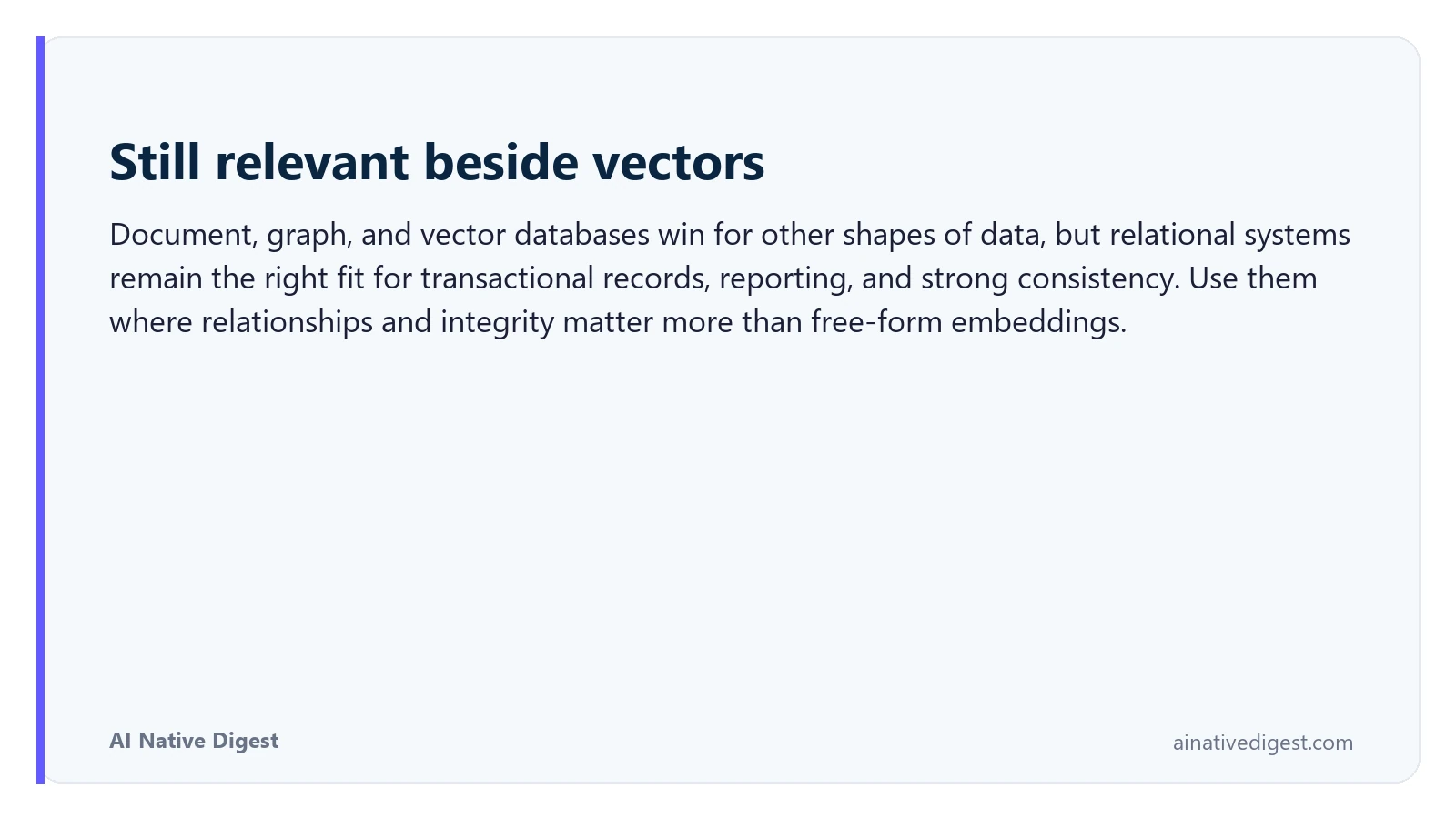 Still relevant beside vectors. Document, graph, and vector databases win for other shapes of data, but relational systems remain the right fit for transactional records, reporting, and strong consistency. Use them where relationships and integrity matter more than free-form embeddings. ainativedigest.com