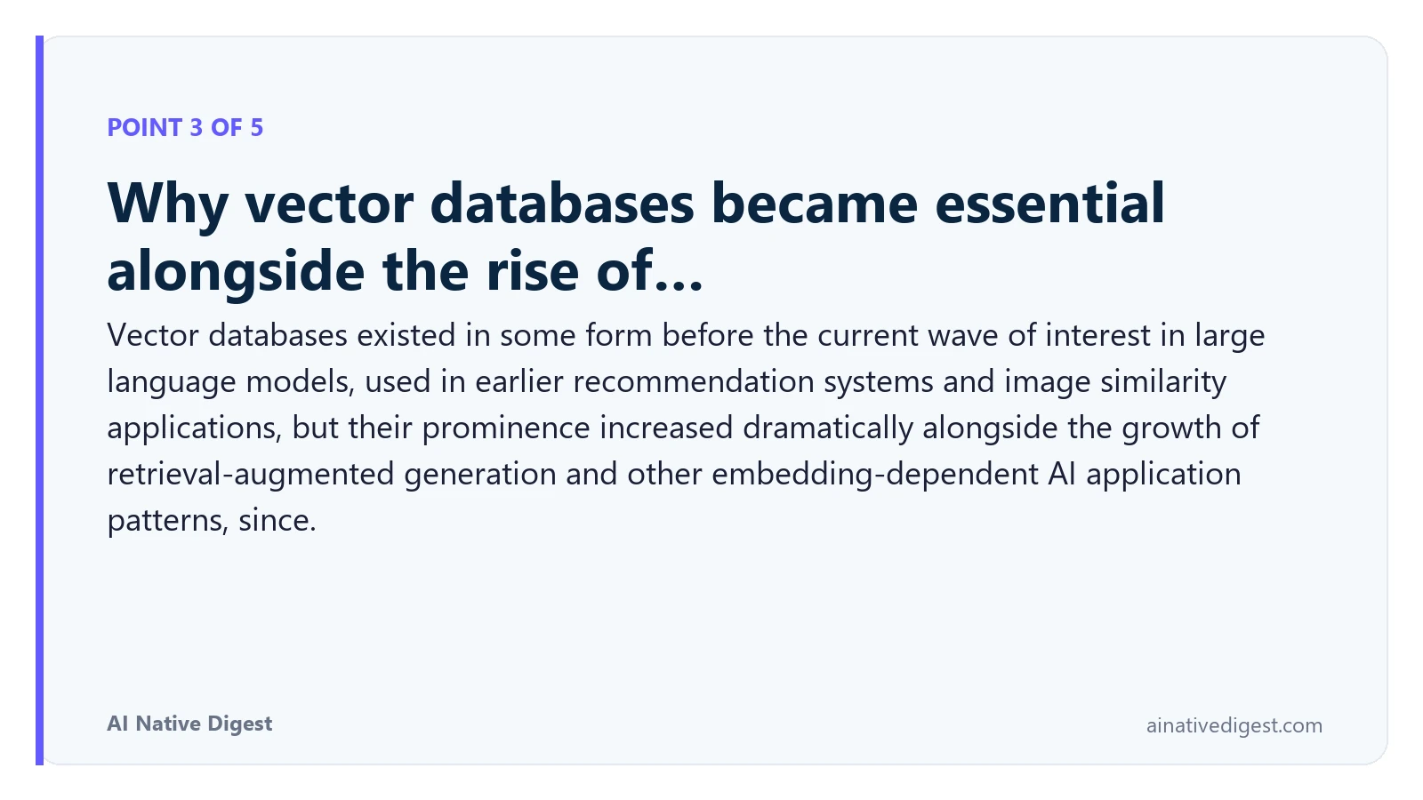 Point 3 of 5: Why vector databases became essential alongside the rise of…. Vector databases existed in some form before the current wave of interest in large language models, used in earlier recommendation systems and image similarity applications, but their prominence increased dramatically alongside the growth of retrieval-augmented generation and other embedding-dependent AI application patterns, since. ainativedigest.com