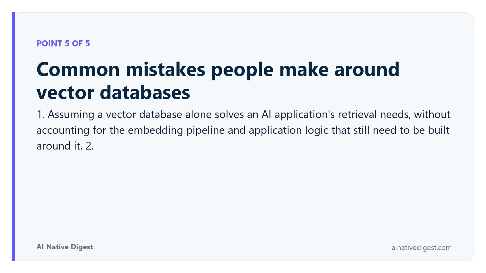 Point 5 of 5: Common mistakes people make around vector databases. 1. Assuming a vector database alone solves an AI application's retrieval needs, without accounting for the embedding pipeline and application logic that still need to be built around it. 2. ainativedigest.com