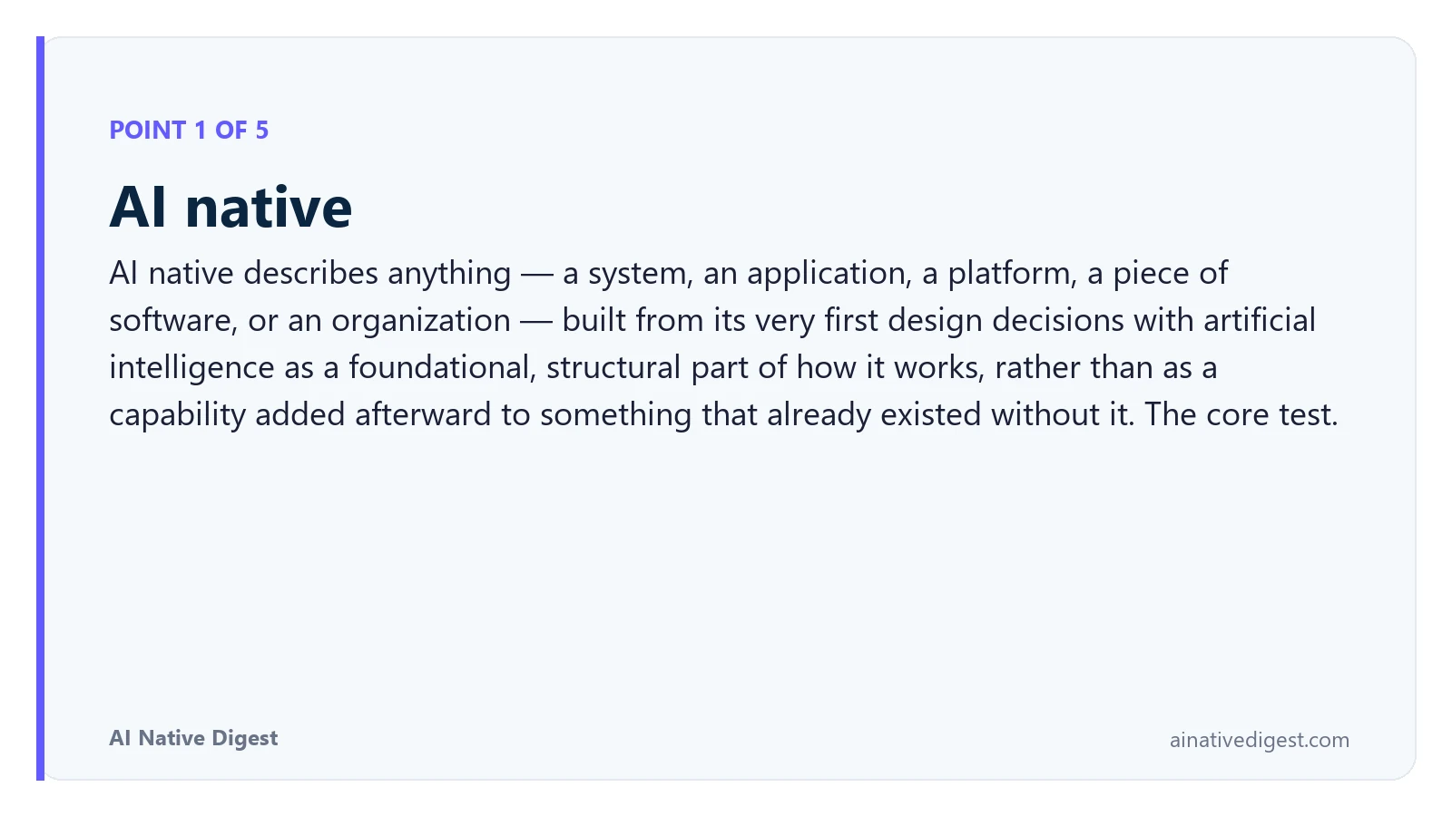 Point 1 of 5: AI native. AI native describes anything — a system, an application, a platform, a piece of software, or an organization — built from its very first design decisions with artificial intelligence as a foundational, structural part of how it works, rather than as a capability added afterward to something that already existed without it. The core test. ainativedigest.com