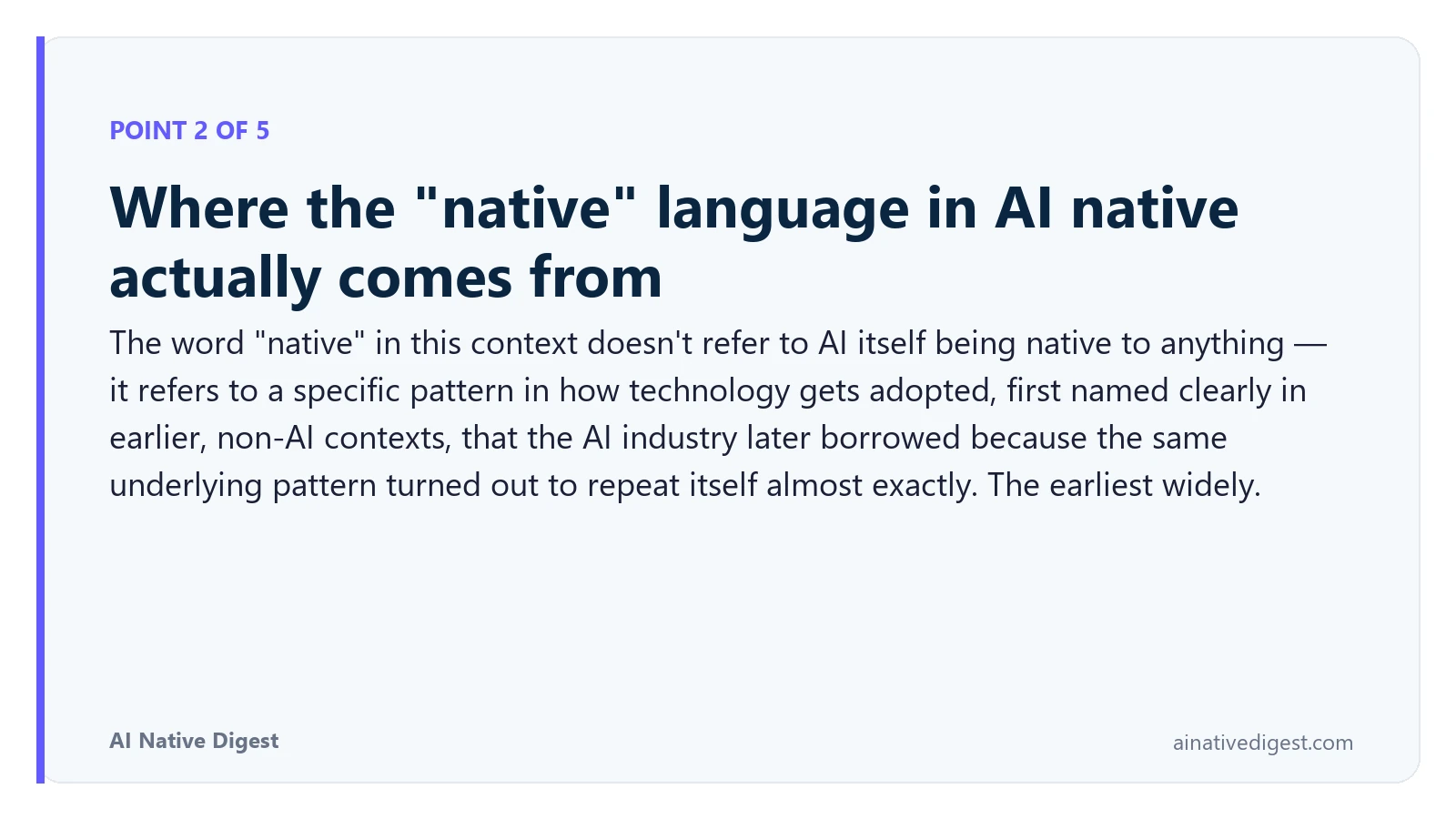 Point 2 of 5: Where the "native" language in AI native actually comes from. The word "native" in this context doesn't refer to AI itself being native to anything — it refers to a specific pattern in how technology gets adopted, first named clearly in earlier, non-AI contexts, that the AI industry later borrowed because the same underlying pattern turned out to repeat itself almost exactly. The earliest widely. ainativedigest.com