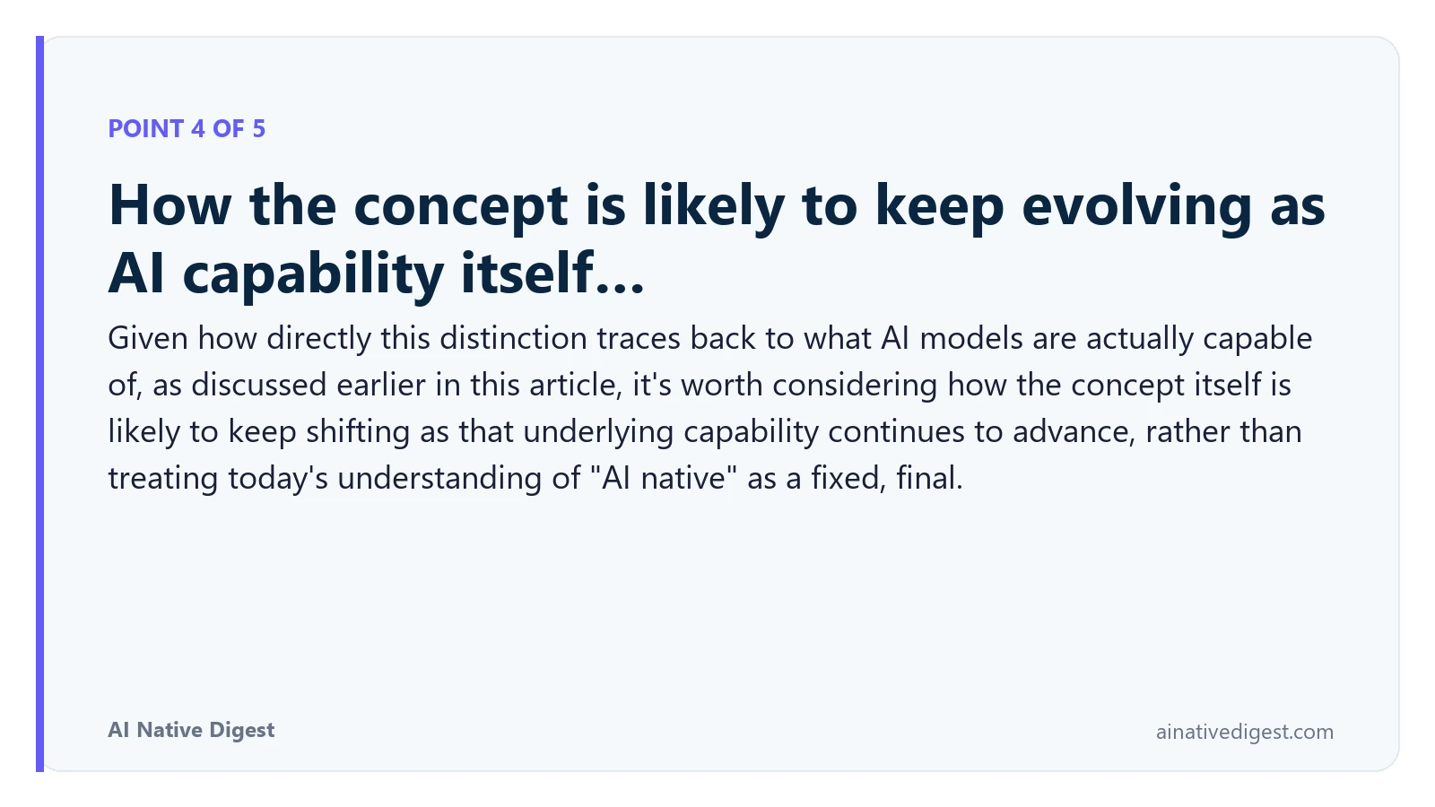 Point 4 of 5: How the concept is likely to keep evolving as AI capability itself…. Given how directly this distinction traces back to what AI models are actually capable of, as discussed earlier in this article, it's worth considering how the concept itself is likely to keep shifting as that underlying capability continues to advance, rather than treating today's understanding of "AI native" as a fixed, final. ainativedigest.com