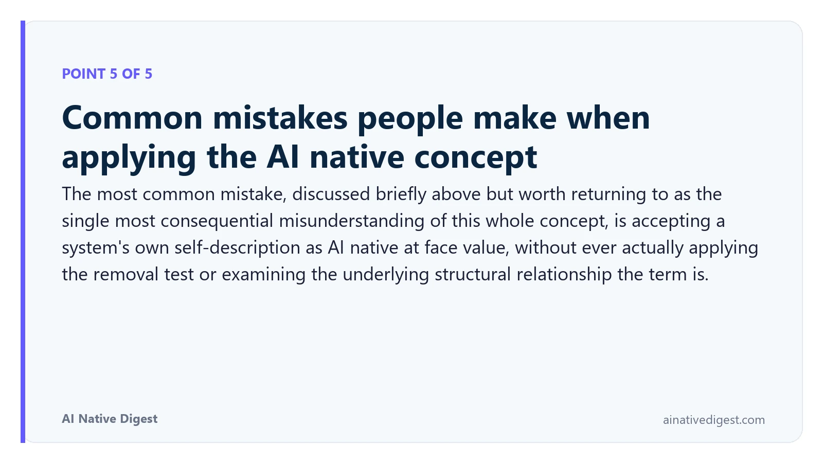 Point 5 of 5: Common mistakes people make when applying the AI native concept. The most common mistake, discussed briefly above but worth returning to as the single most consequential misunderstanding of this whole concept, is accepting a system's own self-description as AI native at face value, without ever actually applying the removal test or examining the underlying structural relationship the term is. ainativedigest.com