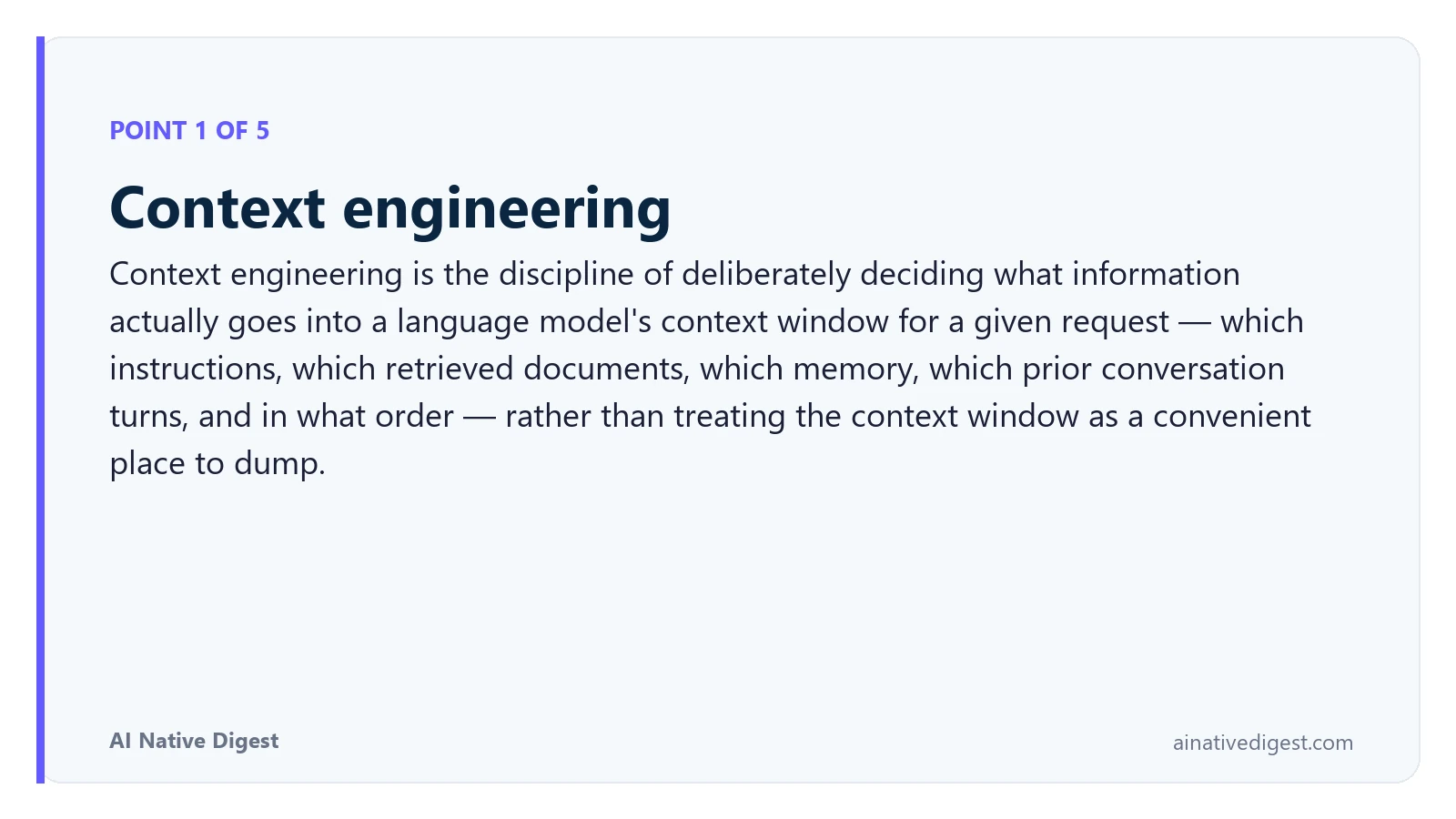 Point 1 of 5: Context engineering. Context engineering is the discipline of deliberately deciding what information actually goes into a language model's context window for a given request — which instructions, which retrieved documents, which memory, which prior conversation turns, and in what order — rather than treating the context window as a convenient place to dump. ainativedigest.com
