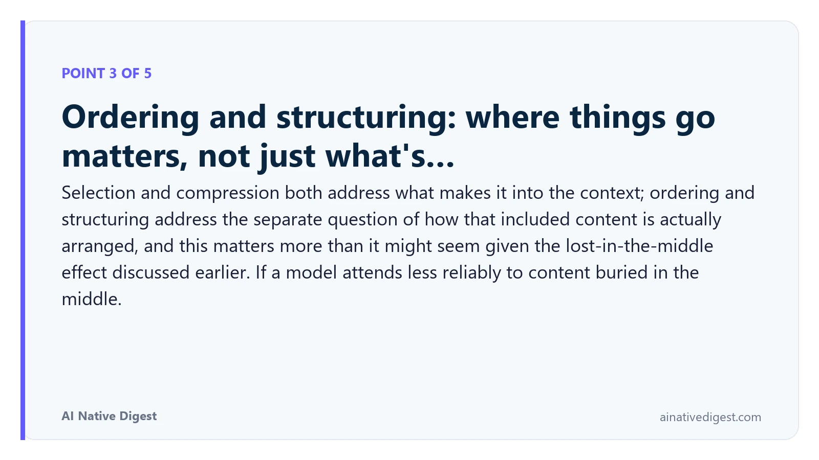Point 3 of 5: Ordering and structuring: where things go matters, not just what's…. Selection and compression both address what makes it into the context; ordering and structuring address the separate question of how that included content is actually arranged, and this matters more than it might seem given the lost-in-the-middle effect discussed earlier. If a model attends less reliably to content buried in the middle. ainativedigest.com