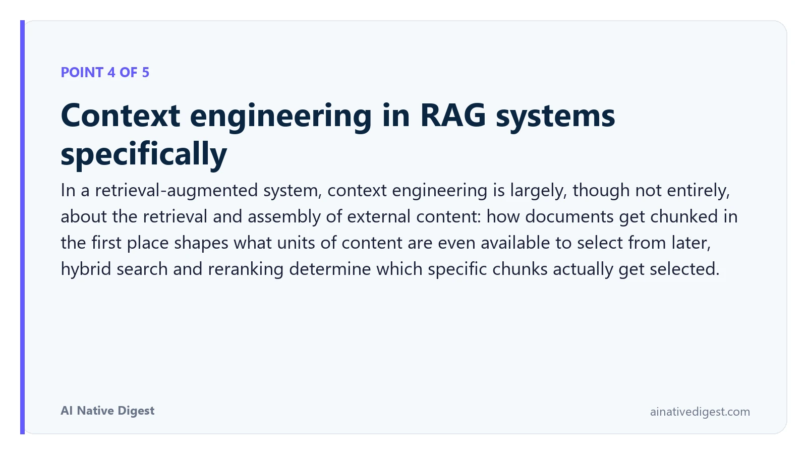Point 4 of 5: Context engineering in RAG systems specifically. In a retrieval-augmented system, context engineering is largely, though not entirely, about the retrieval and assembly of external content: how documents get chunked in the first place shapes what units of content are even available to select from later, hybrid search and reranking determine which specific chunks actually get selected. ainativedigest.com