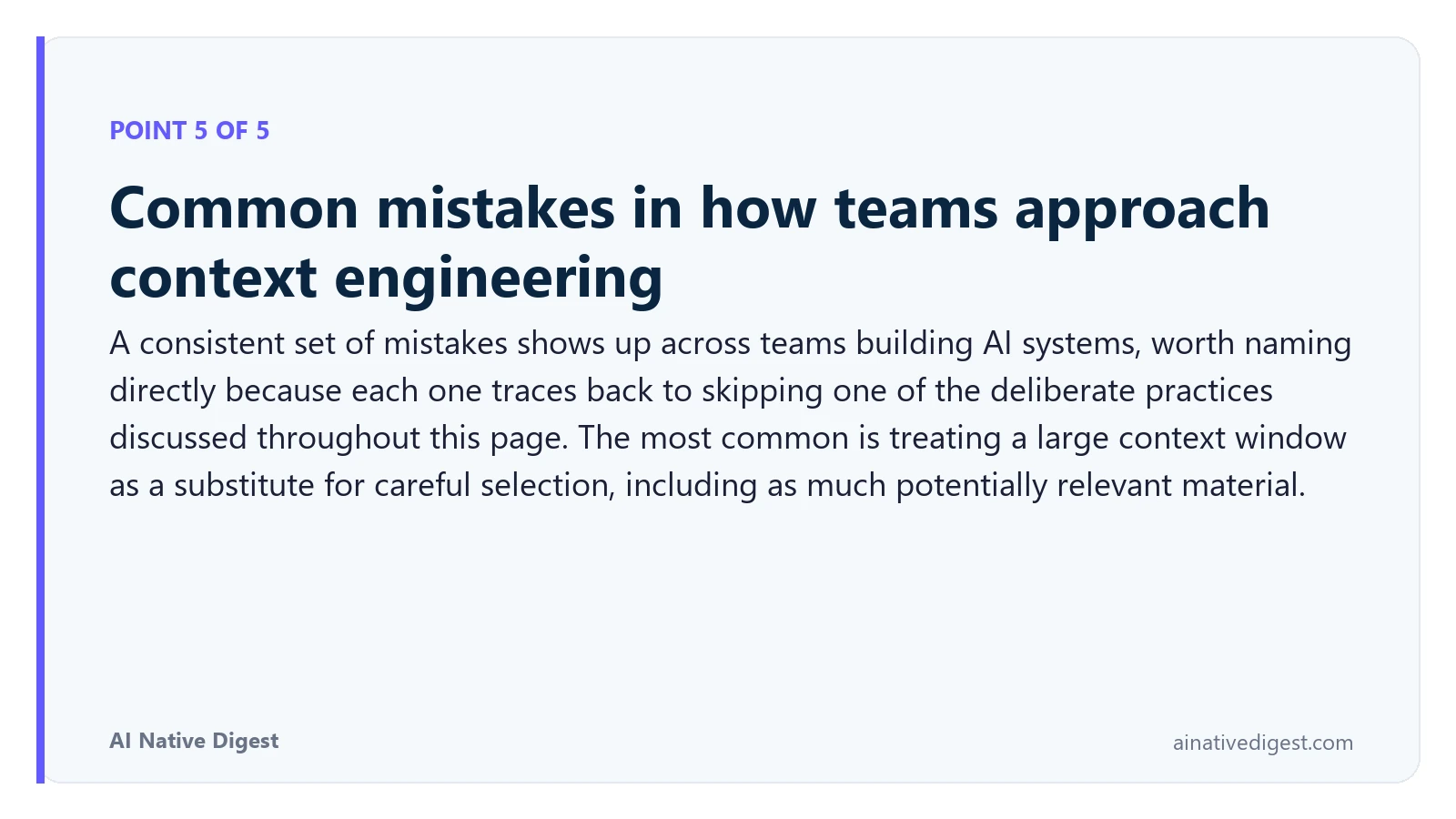 Point 5 of 5: Common mistakes in how teams approach context engineering. A consistent set of mistakes shows up across teams building AI systems, worth naming directly because each one traces back to skipping one of the deliberate practices discussed throughout this page. The most common is treating a large context window as a substitute for careful selection, including as much potentially relevant material. ainativedigest.com