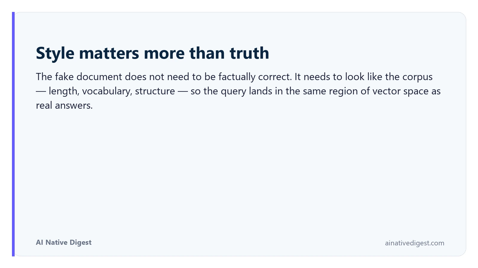 Style matters more than truth. The fake document does not need to be factually correct. It needs to look like the corpus — length, vocabulary, structure — so the query lands in the same region of vector space as real answers. ainativedigest.com