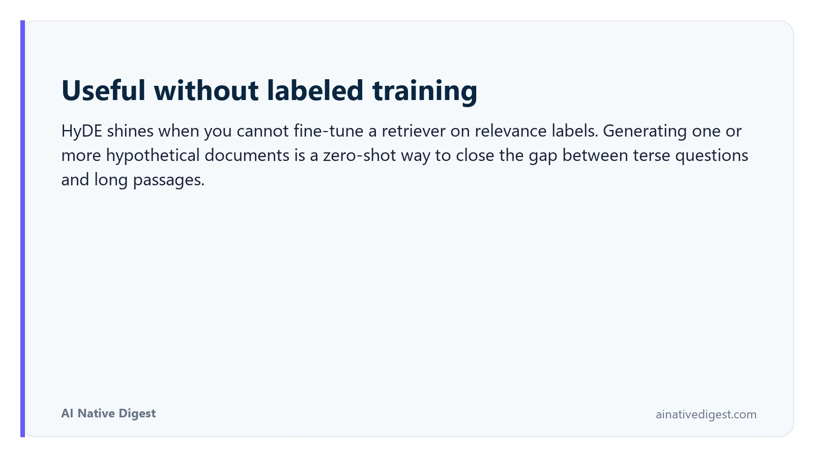 Useful without labeled training. HyDE shines when you cannot fine-tune a retriever on relevance labels. Generating one or more hypothetical documents is a zero-shot way to close the gap between terse questions and long passages. ainativedigest.com