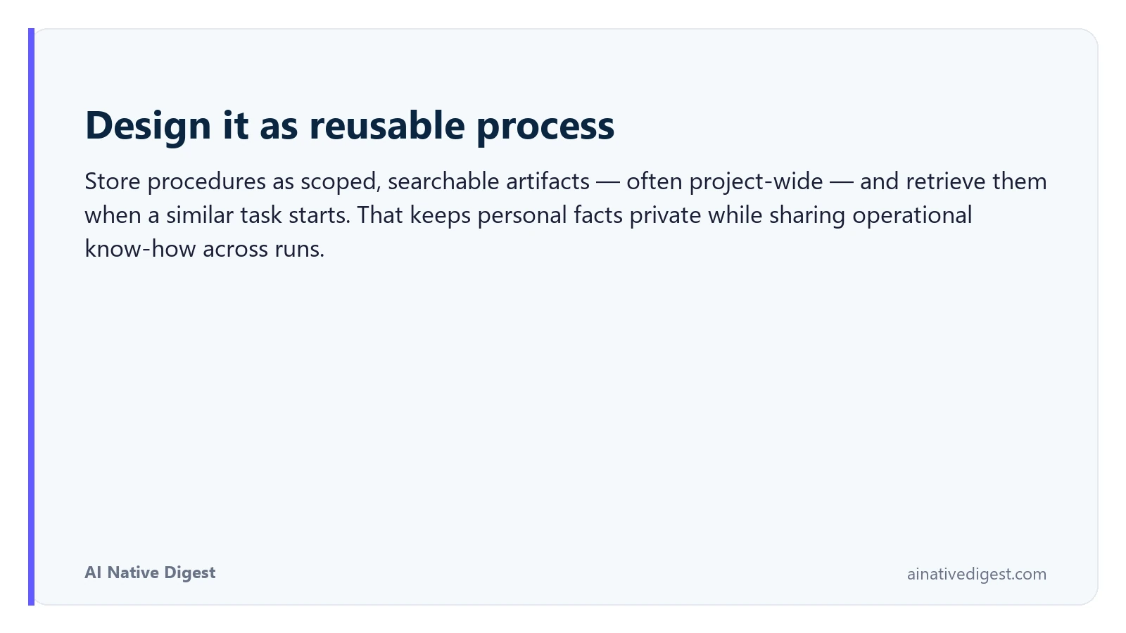 Design it as reusable process. Store procedures as scoped, searchable artifacts — often project-wide — and retrieve them when a similar task starts. That keeps personal facts private while sharing operational know-how across runs. ainativedigest.com