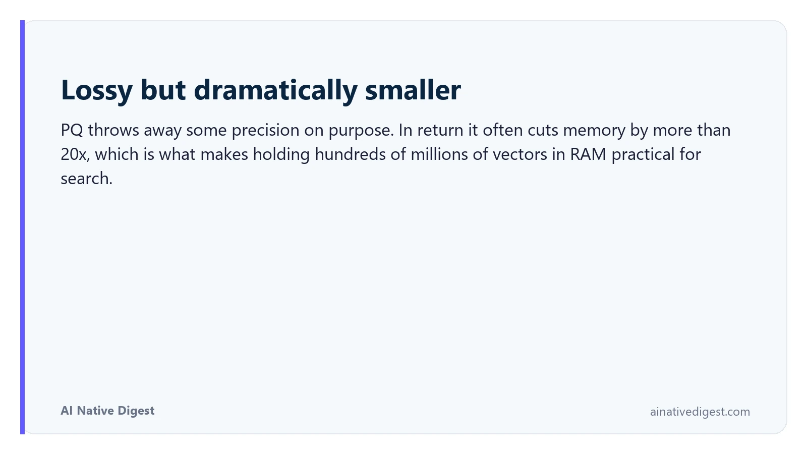 Lossy but dramatically smaller. PQ throws away some precision on purpose. In return it often cuts memory by more than 20x, which is what makes holding hundreds of millions of vectors in RAM practical for search. ainativedigest.com