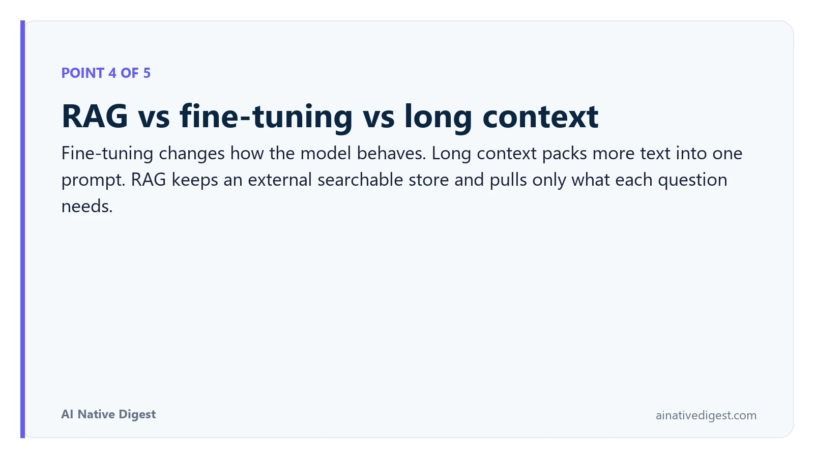 Point 4 of 5: RAG vs fine-tuning vs long context. Fine-tuning changes how the model behaves. Long context packs more text into one prompt. RAG keeps an external searchable store and pulls only what each question needs. ainativedigest.com