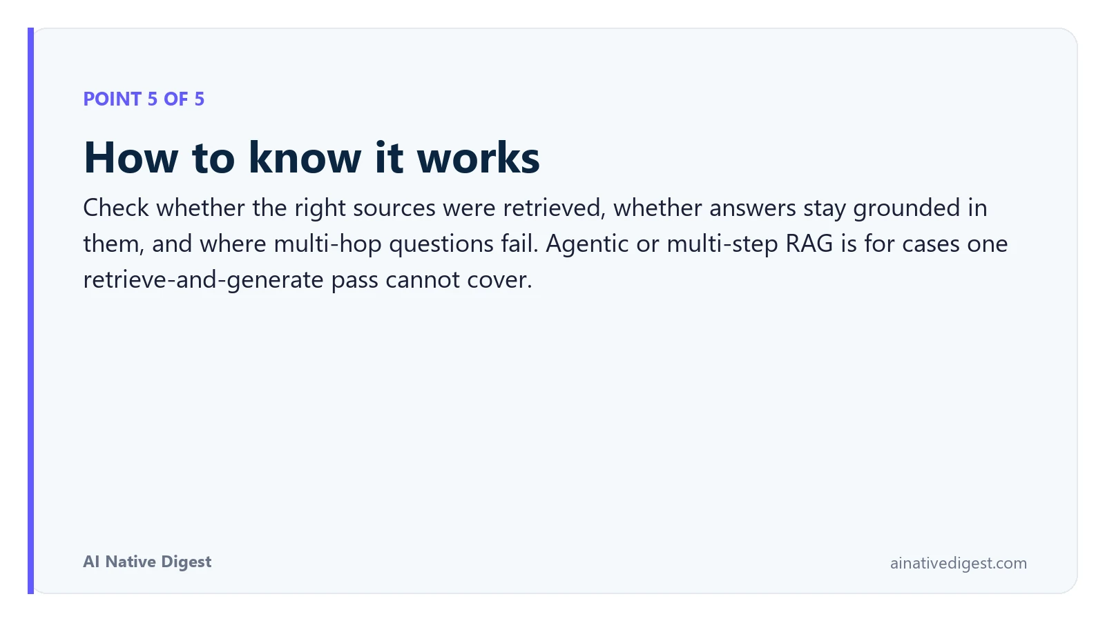 Point 5 of 5: How to know it works. Check whether the right sources were retrieved, whether answers stay grounded in them, and where multi-hop questions fail. Agentic or multi-step RAG is for cases one retrieve-and-generate pass cannot cover. ainativedigest.com