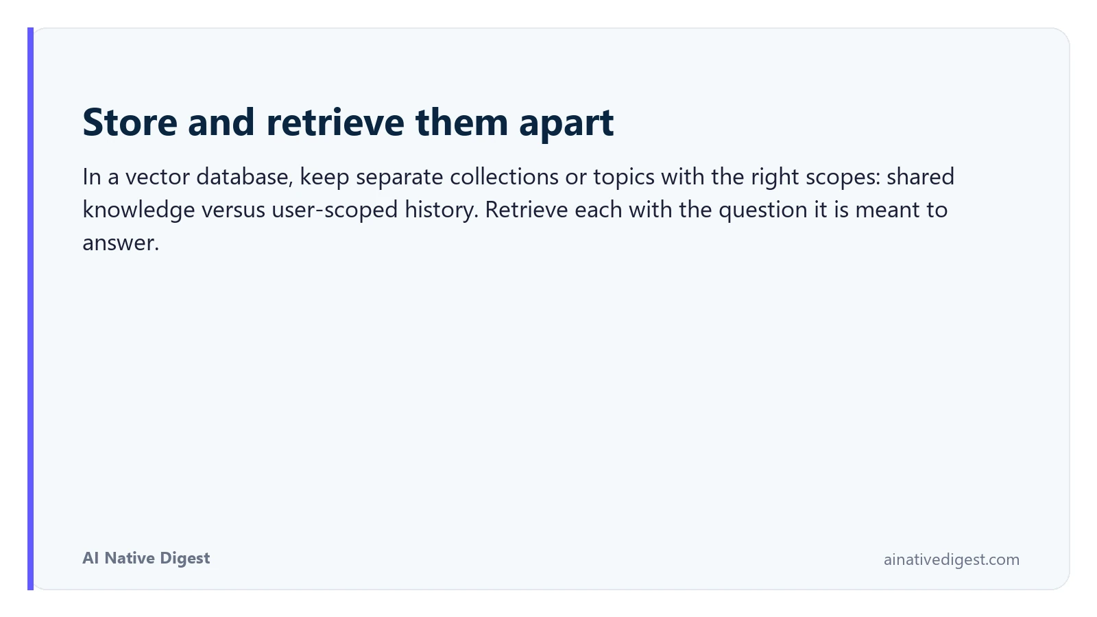 Store and retrieve them apart. In a vector database, keep separate collections or topics with the right scopes: shared knowledge versus user-scoped history. Retrieve each with the question it is meant to answer. ainativedigest.com