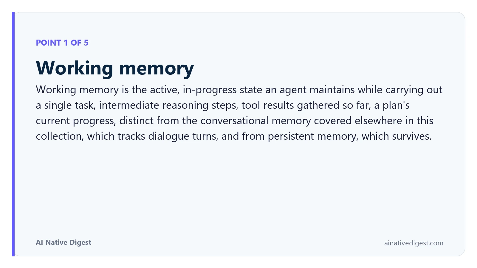 Point 1 of 5: Working memory. Working memory is the active, in-progress state an agent maintains while carrying out a single task, intermediate reasoning steps, tool results gathered so far, a plan's current progress, distinct from the conversational memory covered elsewhere in this collection, which tracks dialogue turns, and from persistent memory, which survives. ainativedigest.com