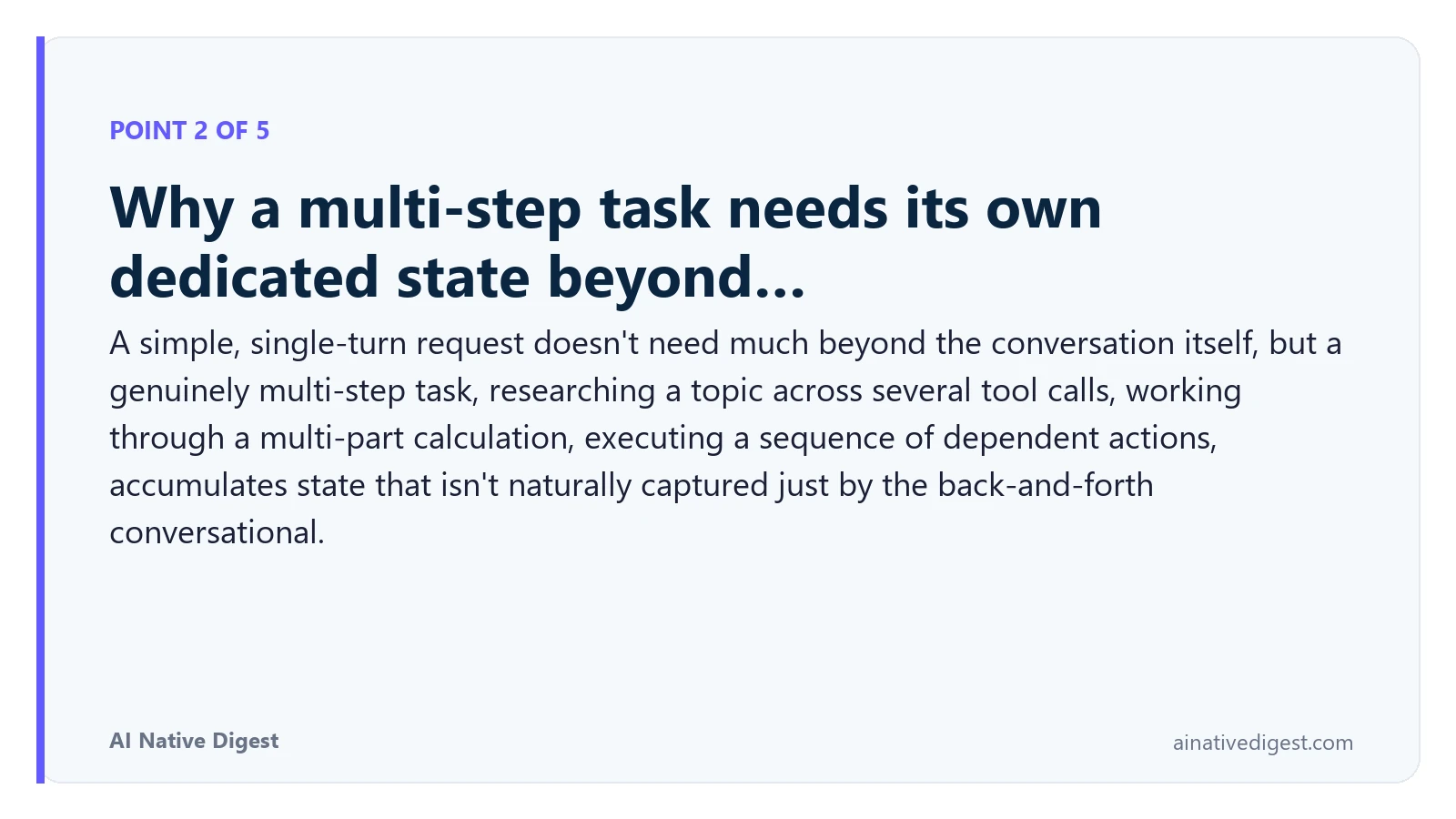Point 2 of 5: Why a multi-step task needs its own dedicated state beyond…. A simple, single-turn request doesn't need much beyond the conversation itself, but a genuinely multi-step task, researching a topic across several tool calls, working through a multi-part calculation, executing a sequence of dependent actions, accumulates state that isn't naturally captured just by the back-and-forth conversational. ainativedigest.com