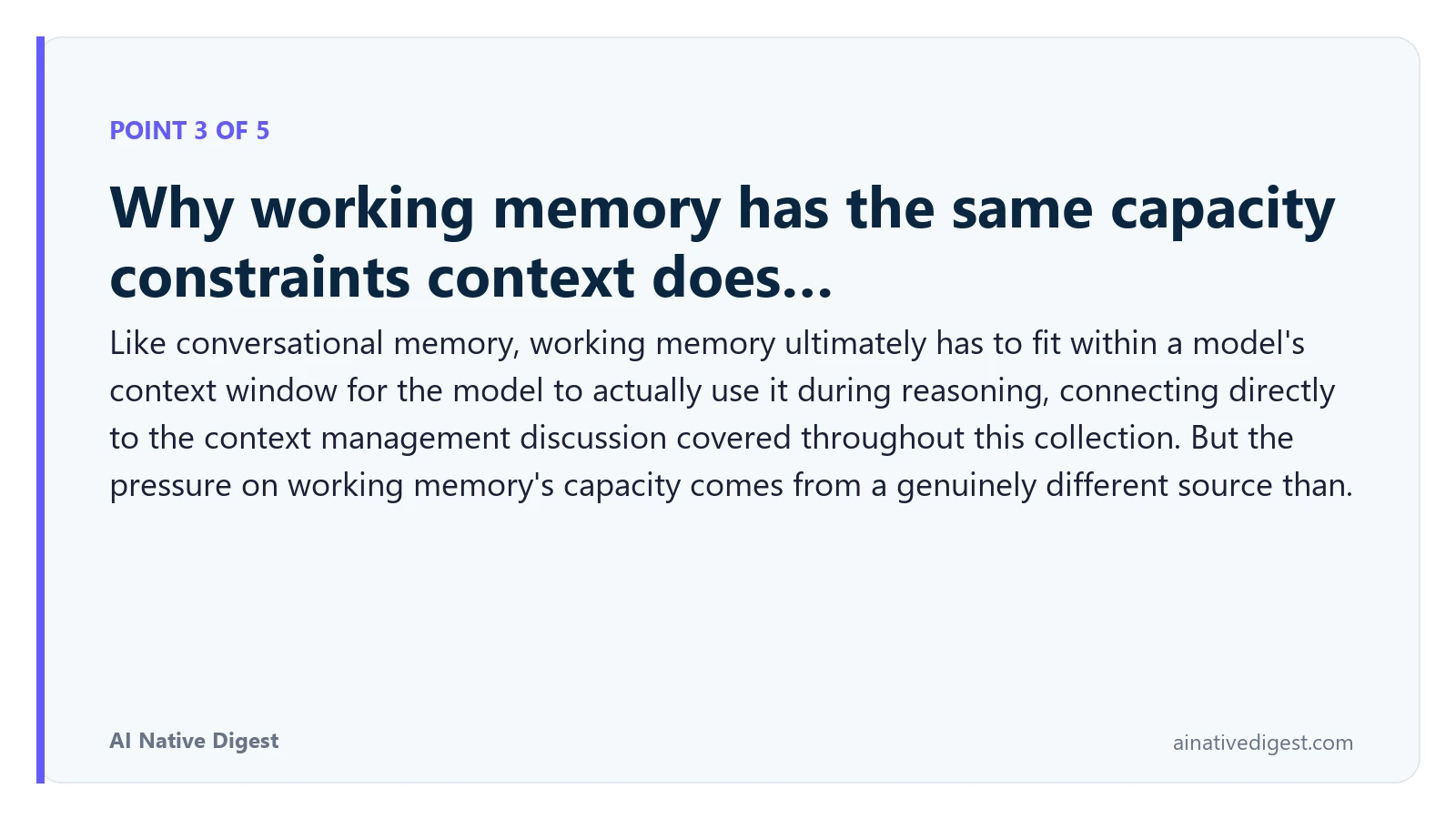 Point 3 of 5: Why working memory has the same capacity constraints context does…. Like conversational memory, working memory ultimately has to fit within a model's context window for the model to actually use it during reasoning, connecting directly to the context management discussion covered throughout this collection. But the pressure on working memory's capacity comes from a genuinely different source than. ainativedigest.com