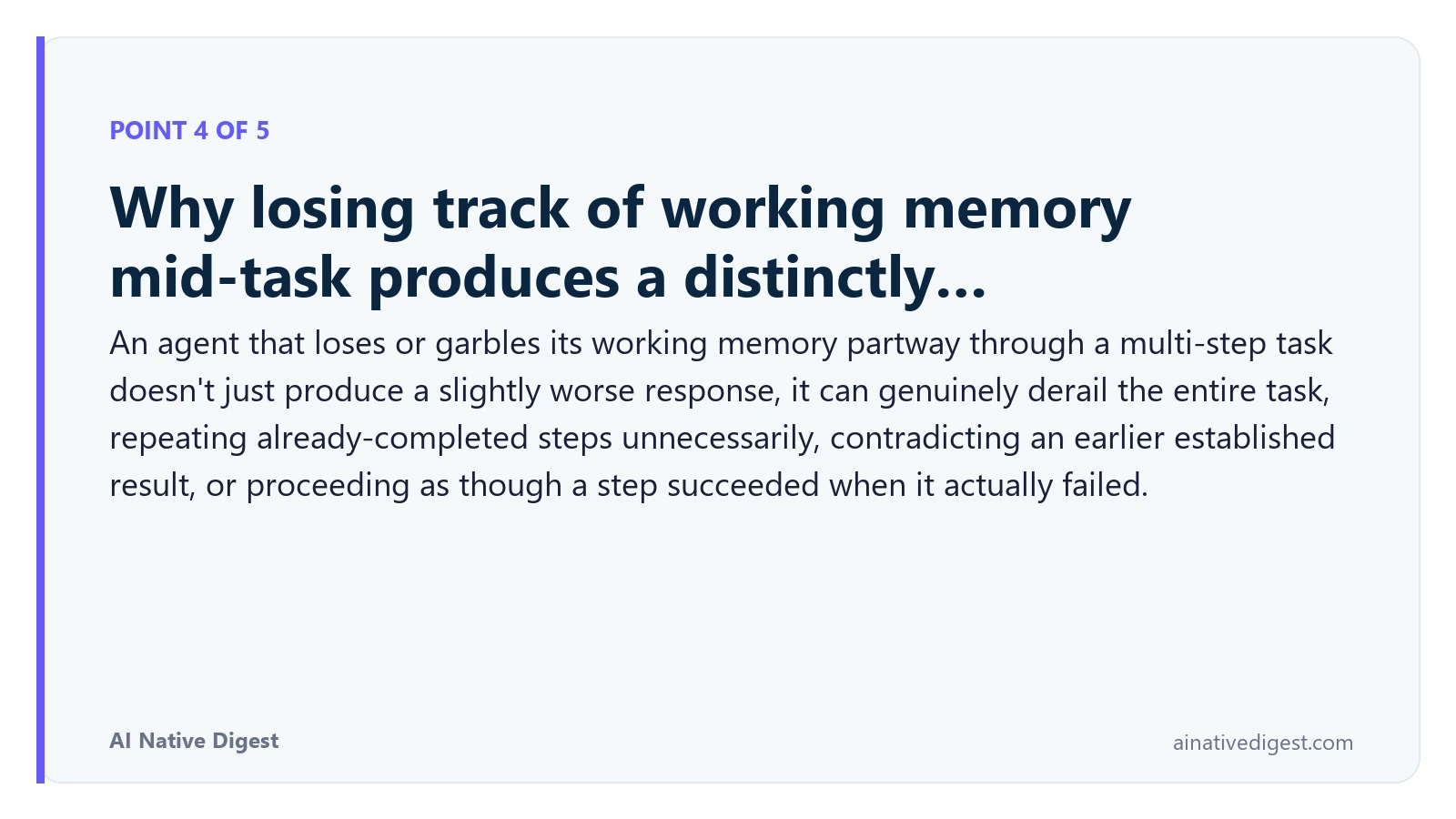 Point 4 of 5: Why losing track of working memory mid-task produces a distinctly…. An agent that loses or garbles its working memory partway through a multi-step task doesn't just produce a slightly worse response, it can genuinely derail the entire task, repeating already-completed steps unnecessarily, contradicting an earlier established result, or proceeding as though a step succeeded when it actually failed. ainativedigest.com