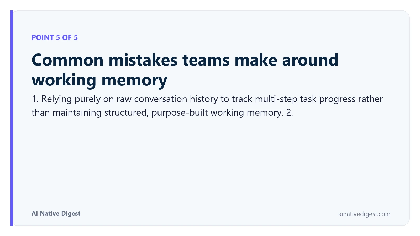 Point 5 of 5: Common mistakes teams make around working memory. 1. Relying purely on raw conversation history to track multi-step task progress rather than maintaining structured, purpose-built working memory. 2. ainativedigest.com